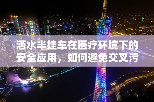 洒水半挂车在医疗环境下的安全应用，如何避免交叉污染？