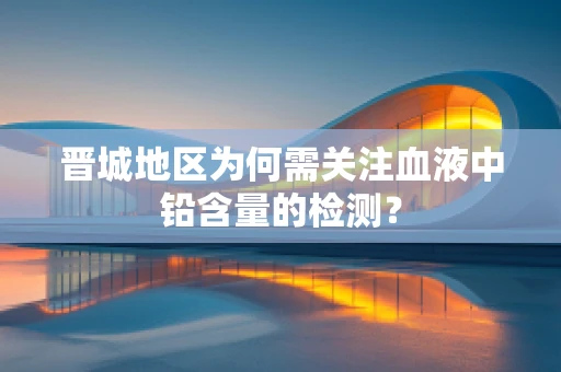 晋城地区为何需关注血液中铅含量的检测？