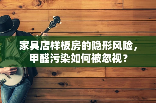 家具店样板房的隐形风险，甲醛污染如何被忽视？