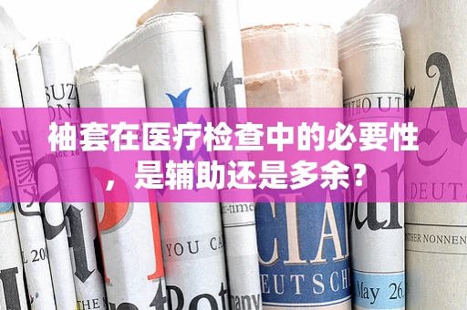袖套在医疗检查中的必要性，是辅助还是多余？