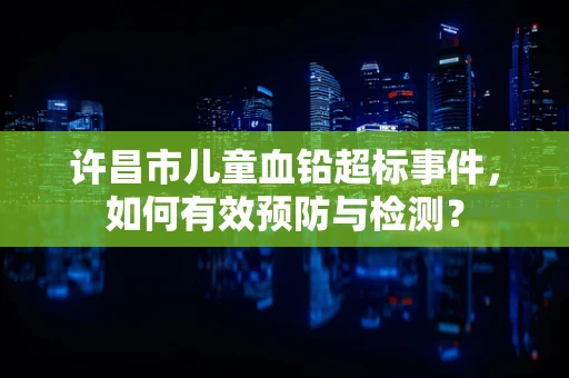 许昌市儿童血铅超标事件，如何有效预防与检测？