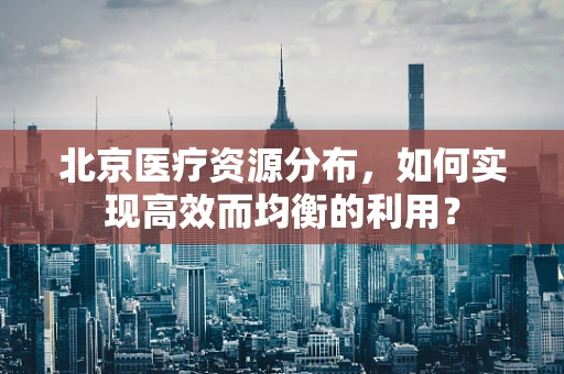 北京医疗资源分布，如何实现高效而均衡的利用？