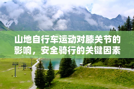 山地自行车运动对膝关节的影响，安全骑行的关键因素是什么？