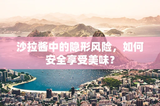 沙拉酱中的隐形风险，如何安全享受美味？