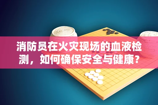 消防员在火灾现场的血液检测，如何确保安全与健康？