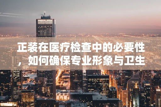 正装在医疗检查中的必要性，如何确保专业形象与卫生安全？