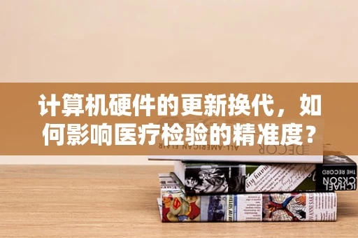 计算机硬件的更新换代，如何影响医疗检验的精准度？