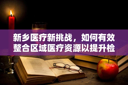 新乡医疗新挑战，如何有效整合区域医疗资源以提升检测效率？