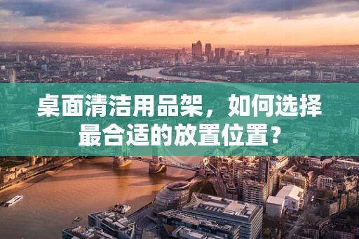 桌面清洁用品架，如何选择最合适的放置位置？