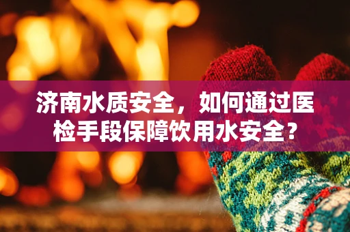 济南水质安全，如何通过医检手段保障饮用水安全？
