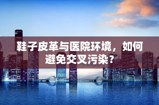鞋子皮革与医院环境，如何避免交叉污染？