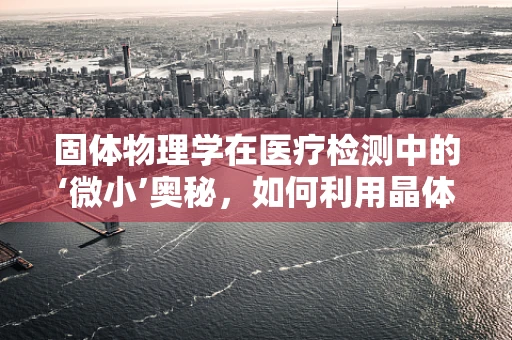 固体物理学在医疗检测中的‘微小’奥秘，如何利用晶体结构提升样本分析精度？