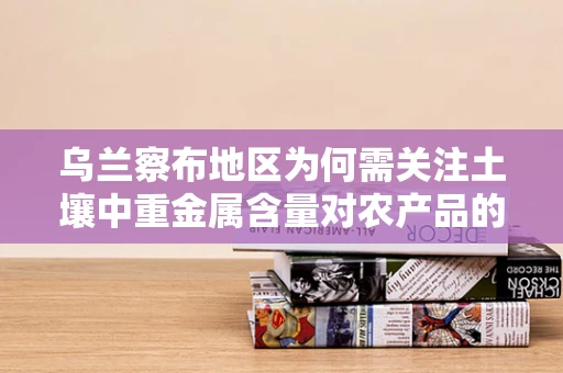 乌兰察布地区为何需关注土壤中重金属含量对农产品的影响？