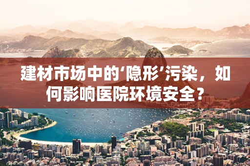 建材市场中的‘隐形’污染，如何影响医院环境安全？