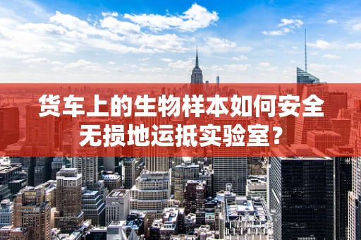 货车上的生物样本如何安全无损地运抵实验室？