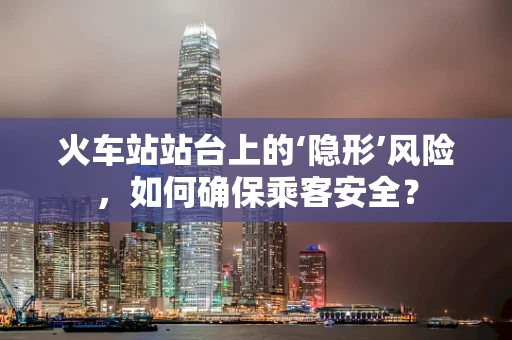 火车站站台上的‘隐形’风险，如何确保乘客安全？