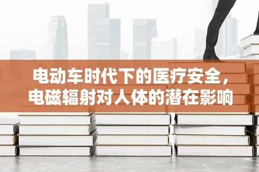 电动车时代下的医疗安全，电磁辐射对人体的潜在影响？