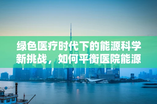 绿色医疗时代下的能源科学新挑战，如何平衡医院能源消耗与可持续发展？