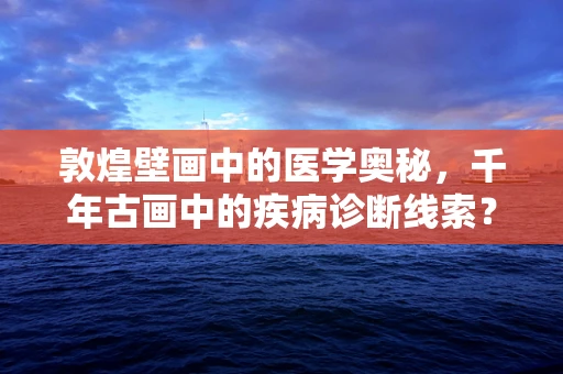 敦煌壁画中的医学奥秘，千年古画中的疾病诊断线索？
