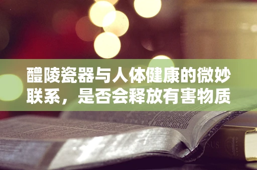 醴陵瓷器与人体健康的微妙联系，是否会释放有害物质？