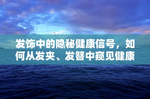 发饰中的隐秘健康信号，如何从发夹、发簪中窥见健康状况？