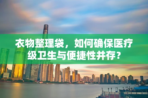 衣物整理袋，如何确保医疗级卫生与便捷性并存？