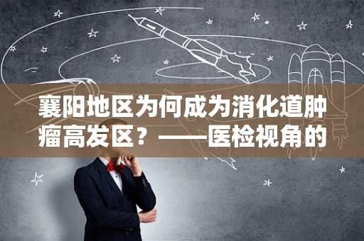 襄阳地区为何成为消化道肿瘤高发区？——医检视角的深度剖析