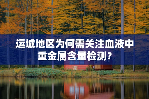 运城地区为何需关注血液中重金属含量检测？