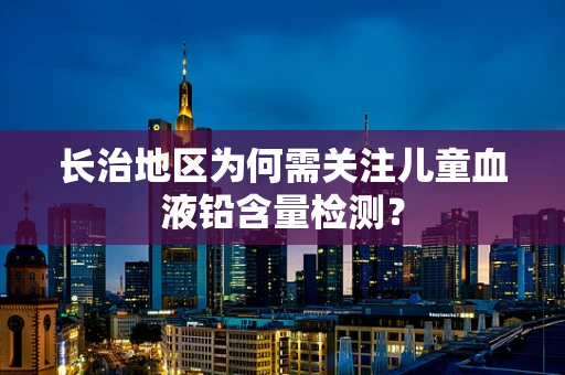 长治地区为何需关注儿童血液铅含量检测？