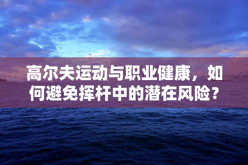 高尔夫运动与职业健康，如何避免挥杆中的潜在风险？