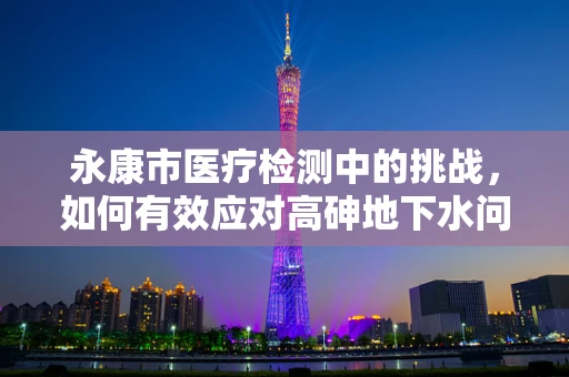 永康市医疗检测中的挑战，如何有效应对高砷地下水问题？