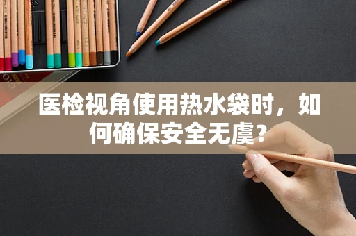 医检视角使用热水袋时，如何确保安全无虞？