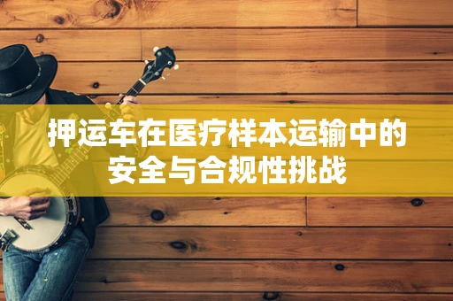 押运车在医疗样本运输中的安全与合规性挑战