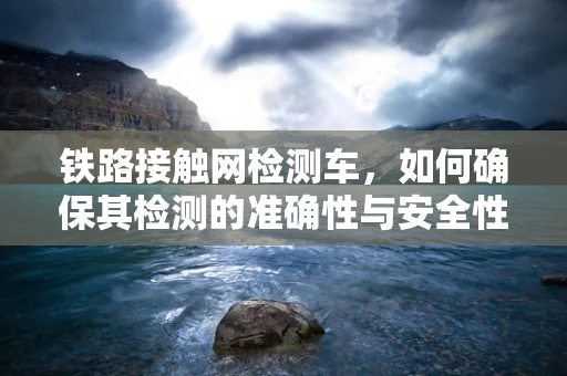 铁路接触网检测车，如何确保其检测的准确性与安全性？