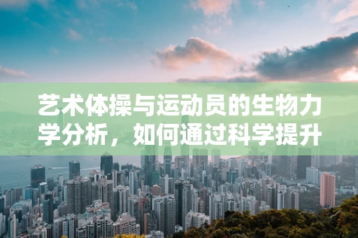 艺术体操与运动员的生物力学分析，如何通过科学提升艺术表现力？