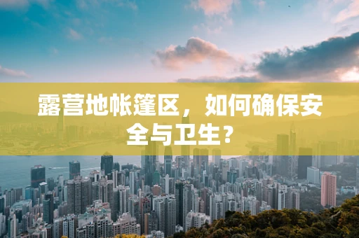 露营地帐篷区，如何确保安全与卫生？