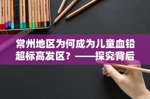 常州地区为何成为儿童血铅超标高发区？——探究背后的环境与健康关联
