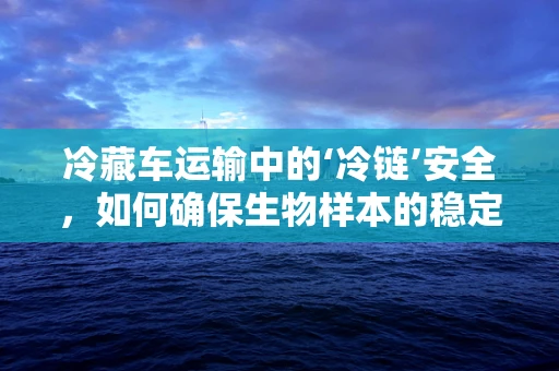 冷藏车运输中的‘冷链’安全，如何确保生物样本的稳定？