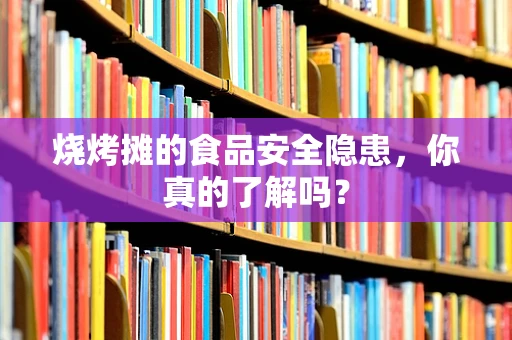 烧烤摊的食品安全隐患，你真的了解吗？