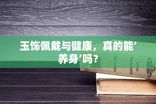 玉饰佩戴与健康，真的能‘养身’吗？