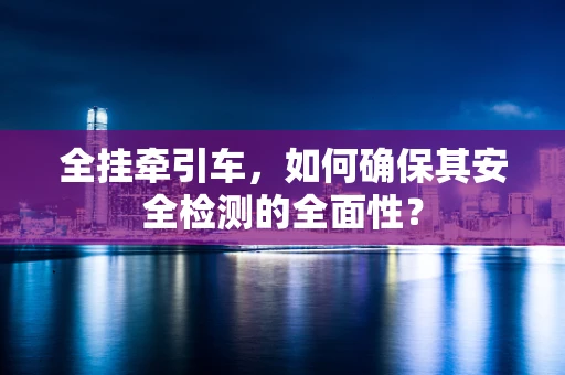 全挂牵引车，如何确保其安全检测的全面性？