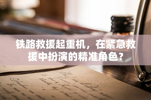 铁路救援起重机，在紧急救援中扮演的精准角色？