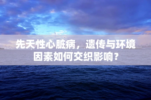 先天性心脏病，遗传与环境因素如何交织影响？