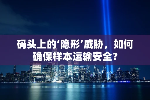 码头上的‘隐形’威胁，如何确保样本运输安全？