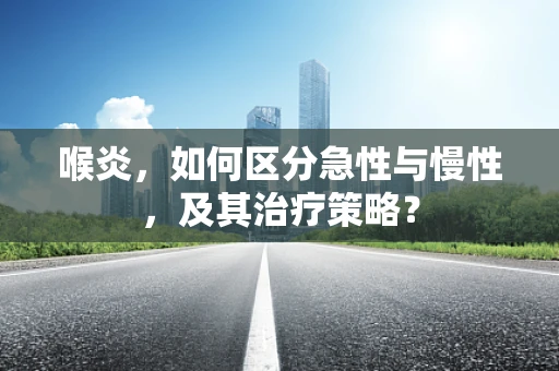 喉炎，如何区分急性与慢性，及其治疗策略？