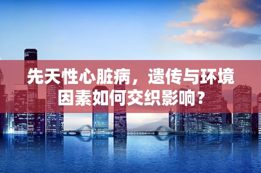 先天性心脏病，遗传与环境因素如何交织影响？