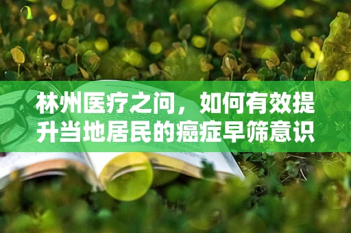 林州医疗之问，如何有效提升当地居民的癌症早筛意识？