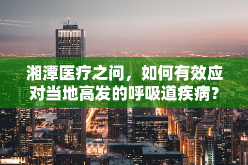 湘潭医疗之问，如何有效应对当地高发的呼吸道疾病？