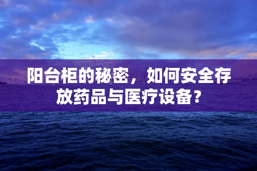 阳台柜的秘密，如何安全存放药品与医疗设备？