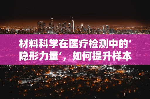 材料科学在医疗检测中的‘隐形力量’，如何提升样本处理效率？